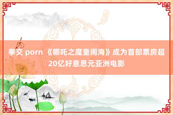 拳交 porn 《哪吒之魔童闹海》成为首部票房超20亿好意思元亚洲电影