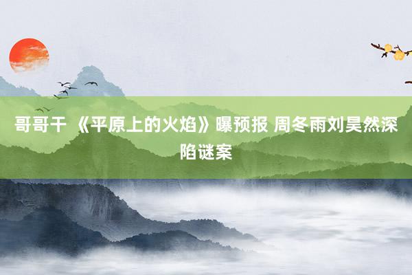 哥哥干 《平原上的火焰》曝预报 周冬雨刘昊然深陷谜案
