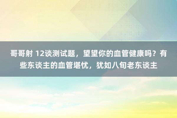 哥哥射 12谈测试题，望望你的血管健康吗？有些东谈主的血管堪忧，犹如八旬老东谈主