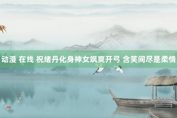 动漫 在线 祝绪丹化身神女飒爽开弓 含笑间尽是柔情