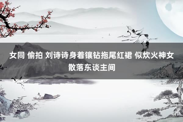 女同 偷拍 刘诗诗身着镶钻拖尾红裙 似炊火神女散落东谈主间