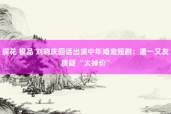 探花 极品 刘晓庆回话出演中年婚宠短剧：遭一又友质疑 “太掉价”