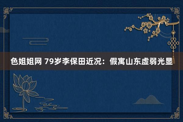 色姐姐网 79岁李保田近况：假寓山东虚弱光显