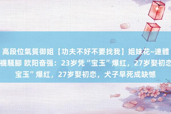 高段位氣質御姐【功夫不好不要找我】姐妹花~連體絲襪~大奶晃動~絲襪騷腳 欧阳奋强：23岁凭“宝玉”爆红，27岁娶初恋，犬子早死成缺憾