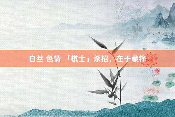 白丝 色情 「棋士」杀招，在于藏锋